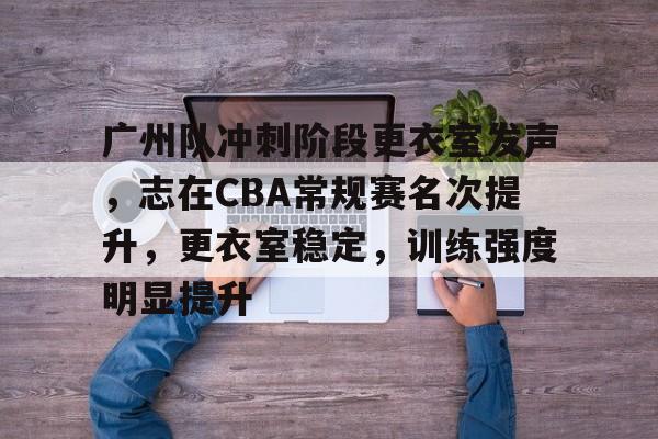 九游会官网-关于广州队冲刺阶段更衣室发声，志在CBA常规赛名次提升，更衣室稳定，训练强度明显提升的信息