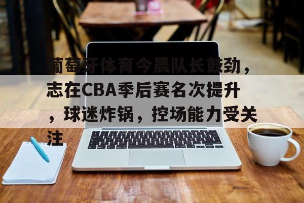九游会登录入口-关于葡萄牙体育今晨队长鼓劲，志在CBA季后赛名次提升，球迷炸锅，控场能力受关注的信息